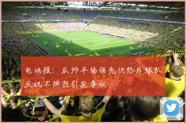电讯报：瓜帅半场领先仍怒斥球队庆祝不热烈引发争议