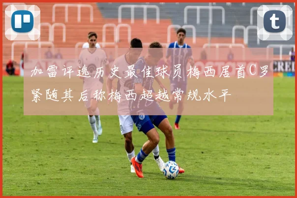 加雷评选历史最佳球员梅西居首C罗紧随其后称梅西超越常规水平