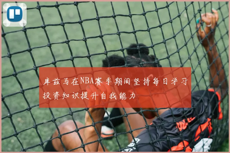 库兹马在NBA赛季期间坚持每日学习投资知识提升自我能力