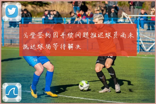 戈登签约因手续问题推迟球员尚未抵达球场等待解决