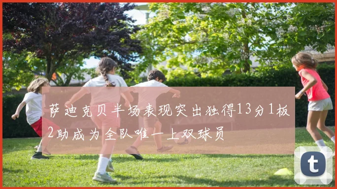 萨迪克贝半场表现突出独得13分1板2助成为全队唯一上双球员