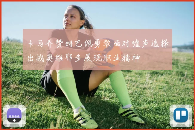 卡马乔赞姆巴佩勇敢面对嘘声选择出战奥维耶多展现职业精神