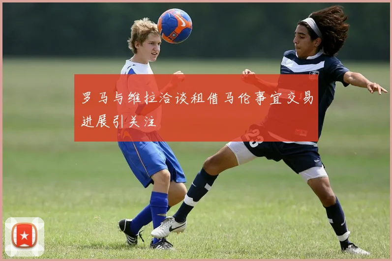 罗马与维拉洽谈租借马伦事宜交易进展引关注