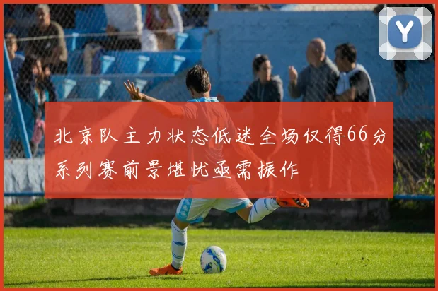 北京队主力状态低迷全场仅得66分系列赛前景堪忧亟需振作