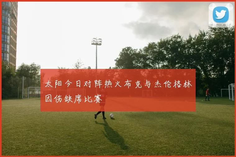 太阳今日对阵热火布克与杰伦格林因伤缺席比赛