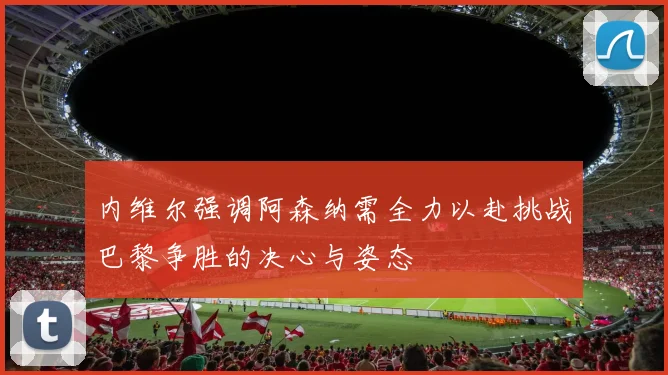 内维尔强调阿森纳需全力以赴挑战巴黎争胜的决心与姿态