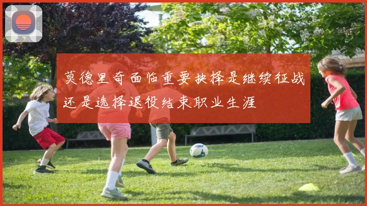 莫德里奇面临重要抉择是继续征战还是选择退役结束职业生涯
