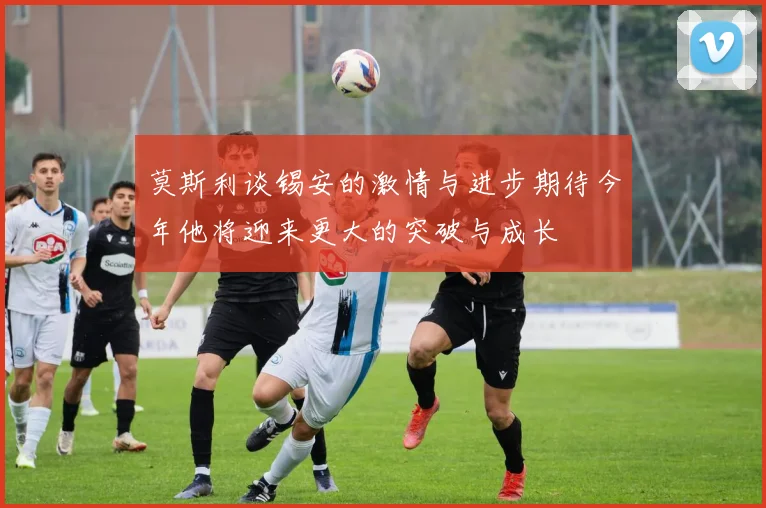 莫斯利谈锡安的激情与进步期待今年他将迎来更大的突破与成长